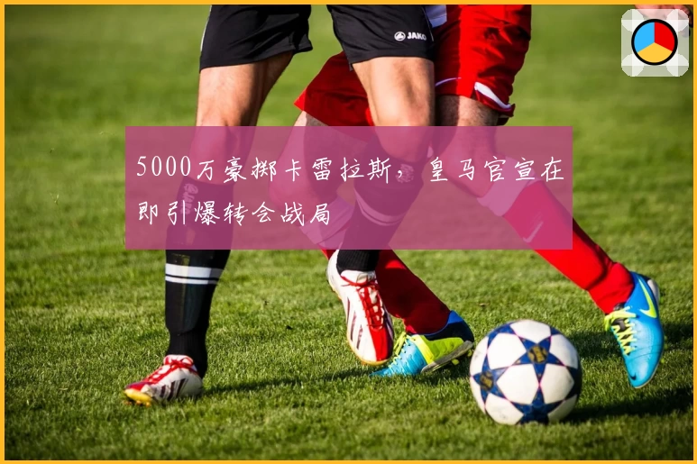 5000万豪掷卡雷拉斯，皇马官宣在即引爆转会战局