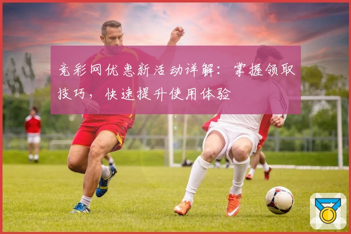 竞彩网优惠新活动详解：掌握领取技巧，快速提升使用体验