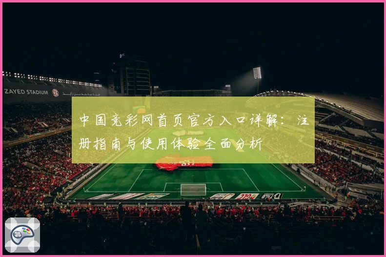 中国竞彩网首页官方入口详解:注册指南与使用体验全面分析