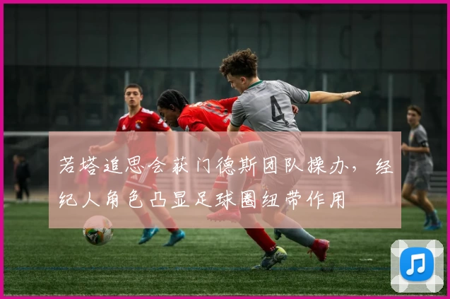 若塔追思会获门德斯团队操办,经纪人角色凸显足球圈纽带作用