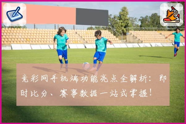 竞彩网手机端功能亮点全解析：即时比分、赛事数据一站式掌握！