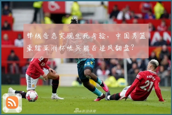 锋线告急突现生死考验，中国男篮豪赌亚洲杯练兵能否逆风翻盘？