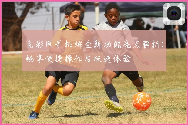 竞彩网手机端全新功能亮点解析：畅享便捷操作与极速体验