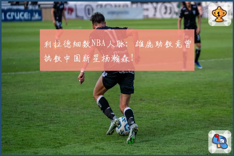 利拉德细数NBA人脉:雄鹿助教竟曾执教中国新星杨瀚森!