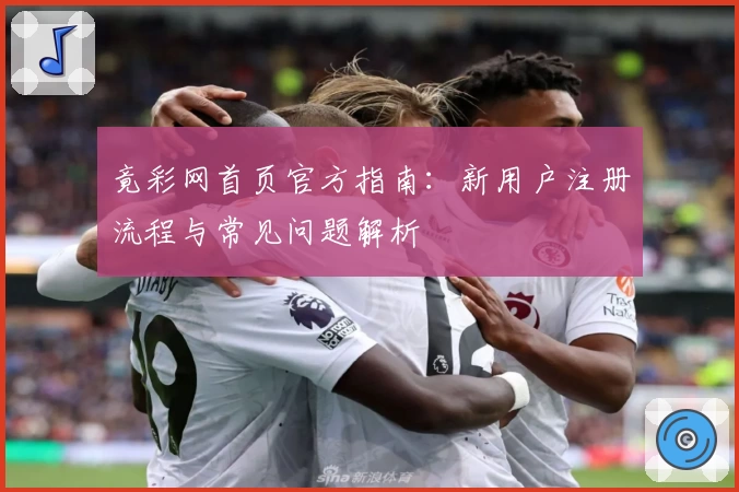 竟彩网首页官方指南：新用户注册流程与常见问题解析