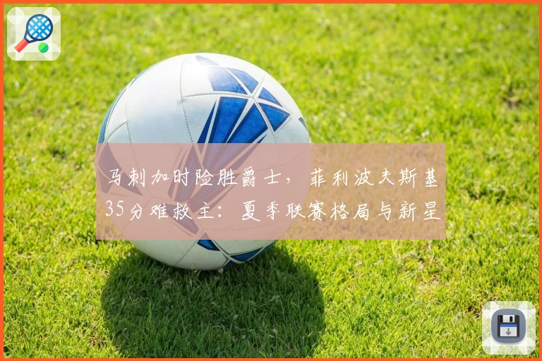 马刺加时险胜爵士，菲利波夫斯基35分难救主：夏季联赛格局与新星表现解析