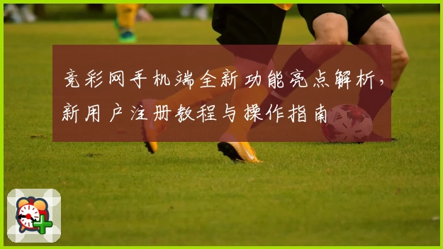 竞彩网手机端全新功能亮点解析，新用户注册教程与操作指南
