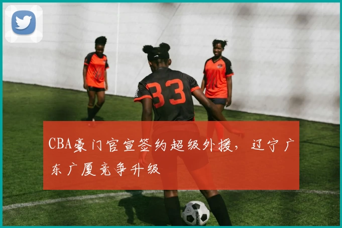 CBA豪门官宣签约超级外援，辽宁广东广厦竞争升级