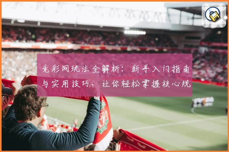 竞彩网玩法全解析：新手入门指南与实用技巧，让你轻松掌握核心规则