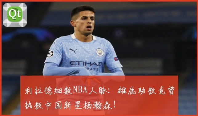 利拉德细数NBA人脉:雄鹿助教竟曾执教中国新星杨瀚森!