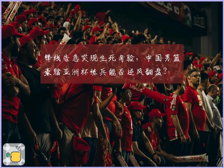 锋线告急突现生死考验,中国男篮豪赌亚洲杯练兵能否逆风翻盘?