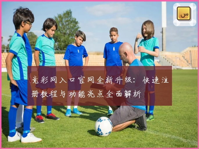 竞彩网入口官网全新升级:快速注册教程与功能亮点全面解析