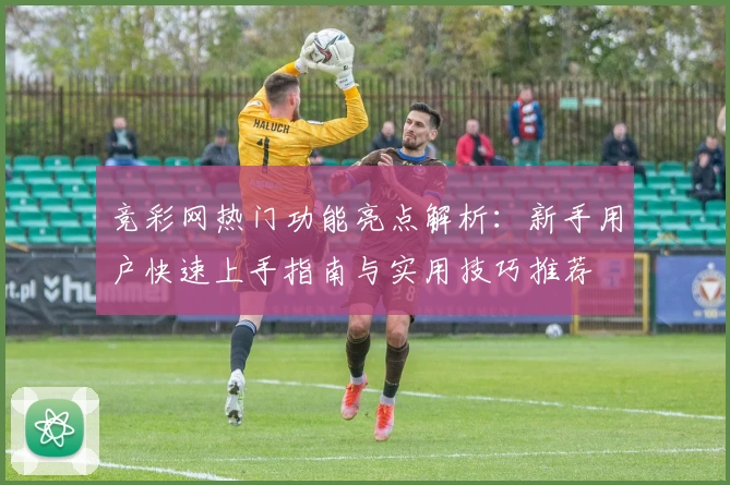 竞彩网热门功能亮点解析：新手用户快速上手指南与实用技巧推荐