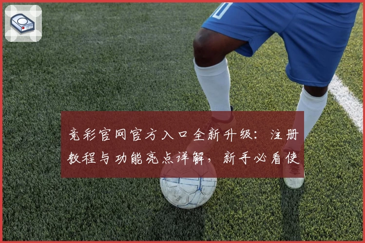竞彩官网官方入口全新升级：注册教程与功能亮点详解，新手必看使用指南